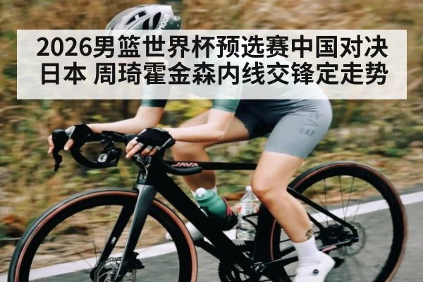 2026男篮世界杯预选赛中国对决日本 周琦霍金森内线交锋定走势